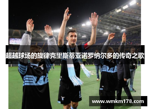 超越球场的旋律克里斯蒂亚诺罗纳尔多的传奇之歌